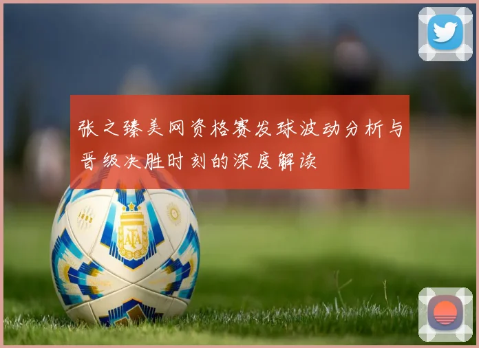 张之臻美网资格赛发球波动分析与晋级决胜时刻的深度解读