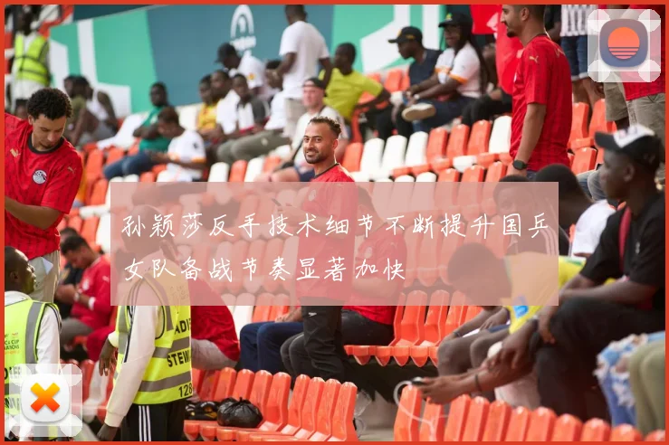孙颖莎反手技术细节不断提升国乒女队备战节奏显著加快