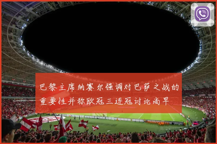 巴黎主席纳赛尔强调对巴萨之战的重要性并称欧冠三连冠讨论尚早