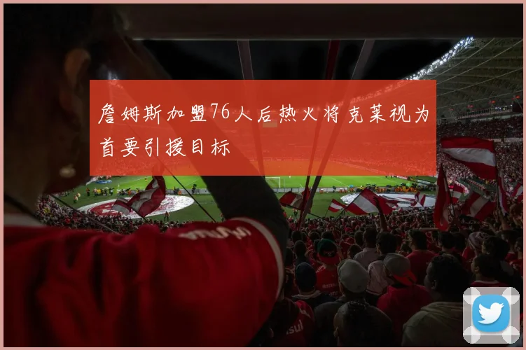 詹姆斯加盟76人后热火将克莱视为首要引援目标