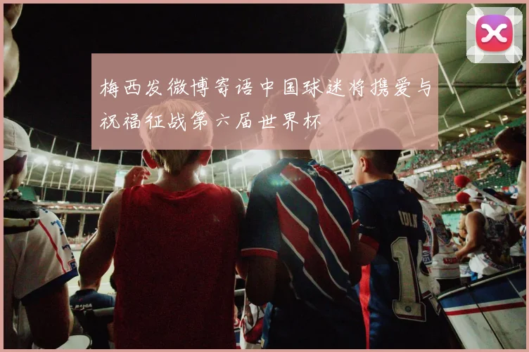 梅西发微博寄语中国球迷将携爱与祝福征战第六届世界杯