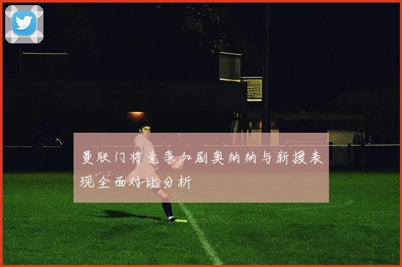 曼联门将竞争加剧奥纳纳与新援表现全面对比分析