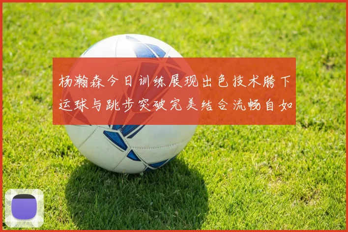 杨瀚森今日训练展现出色技术胯下运球与跳步突破完美结合流畅自如