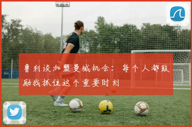 鲁利谈加盟曼城机会：每个人都鼓励我抓住这个重要时刻