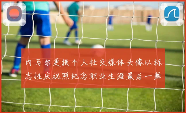 内马尔更换个人社交媒体头像以标志性庆祝照纪念职业生涯最后一舞