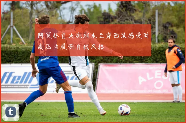 阿莫林首次亮相米兰穿西装感受时尚压力展现自我风格