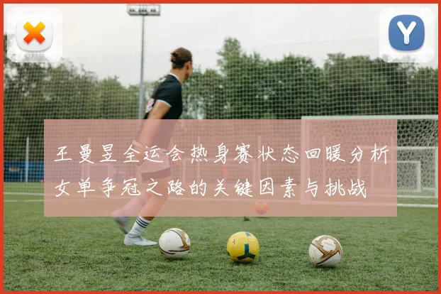 王曼昱全运会热身赛状态回暖分析女单争冠之路的关键因素与挑战