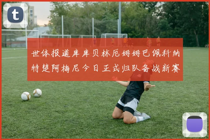 世体报道库库贝林厄姆姆巴佩科纳特楚阿梅尼今日正式归队备战新赛季