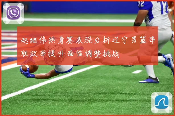 赵继伟热身赛表现分析辽宁男篮串联效率提升面临调整挑战